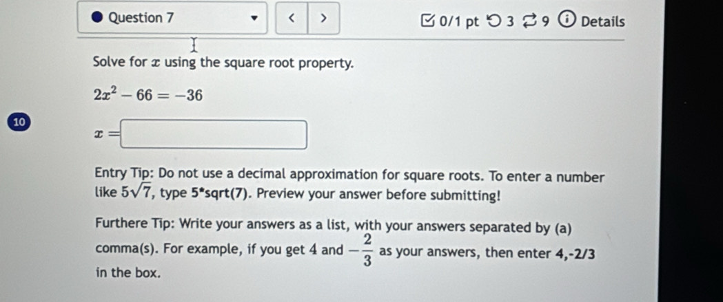 < > 0/1 pt つ 3⇄ 9 ⓘ Details 
Solve for x using the square root property.
2x^2-66=-36
10 x=□
Entry Tip: Do not use a decimal approximation for square roots. To enter a number 
like 5sqrt(7) , type 5^*sqrt(7). Preview your answer before submitting! 
Furthere Tip: Write your answers as a list, with your answers separated by (a) 
comma(s). For example, if you get 4 and - 2/3  as your answers, then enter 4, -2/3
in the box.