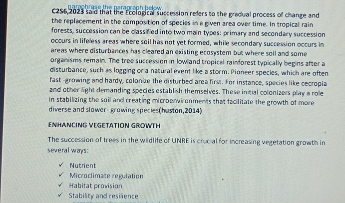 paraphrase the paragraph below.
C2S6,2023 said that the Ecological succession refers to the gradual process of change and
the replacement in the composition of species in a given area over time. In tropical rain
forests, succession can be classified into two main types: primary and secondary succession
occurs in lifeless areas where soil has not yet formed, while secondary succession occurs in
areas where disturbances has cleared an existing ecosystem but where soil and some
organisms remain. The tree succession in lowland tropical rainforest typically begins after a
disturbance, such as logging or a natural event like a storm. Pioneer species, which are often
fast -growing and hardy, colonize the disturbed area first. For instance, species like cecropia
and other light demanding species establish themselves. These initial colonizers play a role
in stabilizing the soil and creating microenvironments that facilitate the growth of more
diverse and slower- growing species(huston, 2014)
ENHANCING VEGETATION GROWTH
The succession of trees in the wildlife of UNRE is crucial for increasing vegetation growth in
several ways:
Nutrient
Microclimate regulation
Habitat provision
Stability and resilience