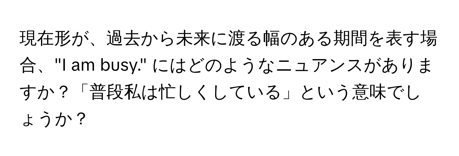 現在形が、過去から未来に渡る幅のある期間を表す場合、"I am busy." にはどのようなニュアンスがありますか？「普段私は忙しくしている」という意味でしょうか？