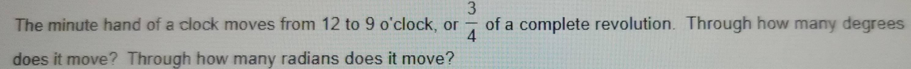  3/4 
The minute hand of a clock moves from 12 to 9 o'clock, or of a complete revolution. Through how many degrees 
does it move? Through how many radians does it move?