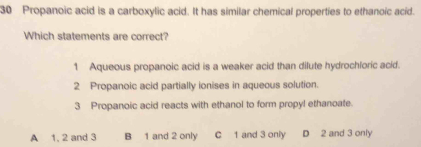 Propanoic acid is a carboxylic acid. It has similar chemical properties to ethanoic acid.
Which statements are correct?
1 Aqueous propanoic acid is a weaker acid than dilute hydrochloric acid.
2 Propanoic acid partially ionises in aqueous solution.
3 Propanoic acid reacts with ethanol to form propyl ethanoate.
A 1, 2 and 3 B 1 and 2 only C 1 and 3 only D 2 and 3 only