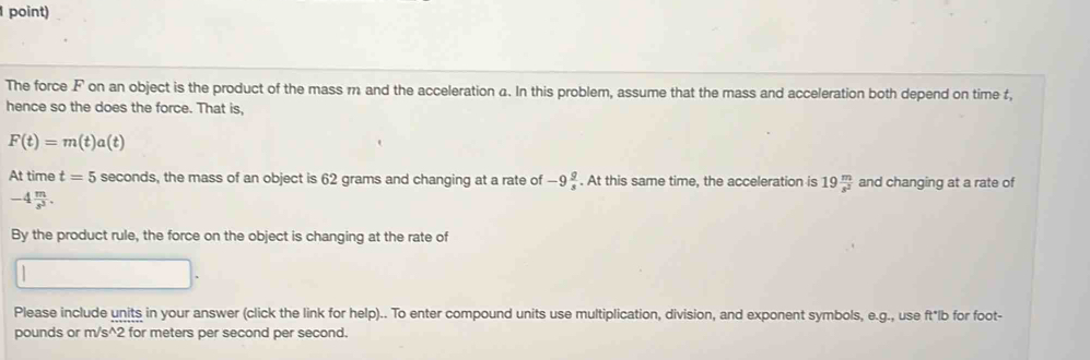 point) 
The force F on an object is the product of the mass m and the acceleration a. In this problem, assume that the mass and acceleration both depend on time t, 
hence so the does the force. That is,
F(t)=m(t)a(t)
At time t=5 seconds, the mass of an object is 62 grams and changing at a rate of -9 g/s . At this same time, the acceleration is 19 m/s^2  and changing at a rate of
-4 m/s^3 . 
By the product rule, the force on the object is changing at the rate of 
Please include units in your answer (click the link for help).. To enter compound units use multiplication, division, and exponent symbols, e. g., use ft*lb for foot-
pounds or m/s^(wedge) 2 for meters per second per second.