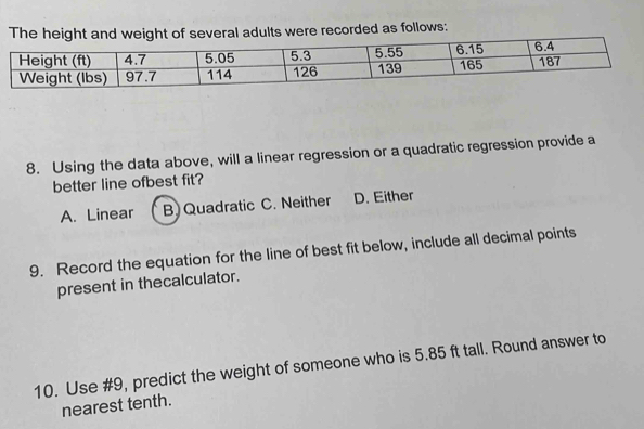 The heigweight of several adults were recorded as follows:
8. Using the data above, will a linear regression or a quadratic regression provide a
better line ofbest fit?
A. Linear B. Quadratic C. Neither D. Either
9. Record the equation for the line of best fit below, include all decimal points
present in thecalculator.
10. Use #9, predict the weight of someone who is 5.85 ft tall. Round answer to
nearest tenth.