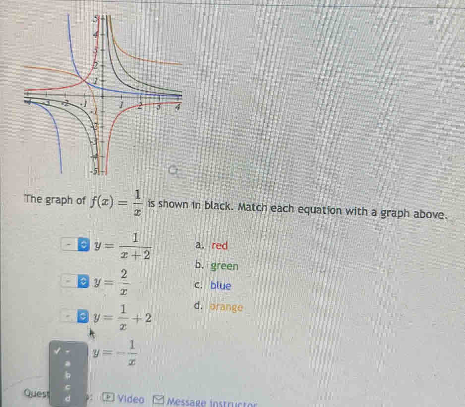 The graph of f(x)= 1/x  is shown in black. Match each equation with a graph above.
。 y= 1/x+2  a. red
b. green
。 y= 2/x 
c. blue
y= 1/x +2
d. orange
y=- 1/x 
Quest 
* 1 Video Message instructo