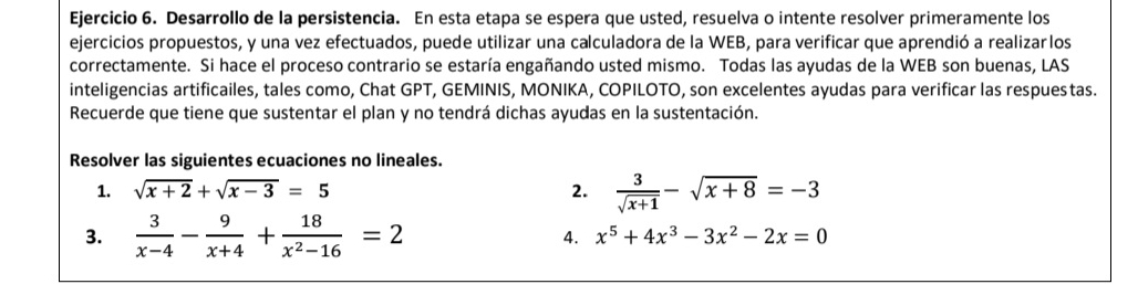 Desarrollo de la persistencia. En esta etapa se espera que usted, resuelva o intente resolver primeramente los 
ejercicios propuestos, y una vez efectuados, puede utilizar una calculadora de la WEB, para verificar que aprendió a realizarlos 
correctamente. Si hace el proceso contrario se estaría engañando usted mismo. Todas las ayudas de la WEB son buenas, LAS 
inteligencias artificailes, tales como, Chat GPT, GEMINIS, MONIKA, COPILOTO, son excelentes ayudas para verificar las respuestas. 
Recuerde que tiene que sustentar el plan y no tendrá dichas ayudas en la sustentación. 
Resolver las siguientes ecuaciones no lineales. 
1. sqrt(x+2)+sqrt(x-3)=5 2.  3/sqrt(x+1) -sqrt(x+8)=-3
3.  3/x-4 - 9/x+4 + 18/x^2-16 =2 4. x^5+4x^3-3x^2-2x=0