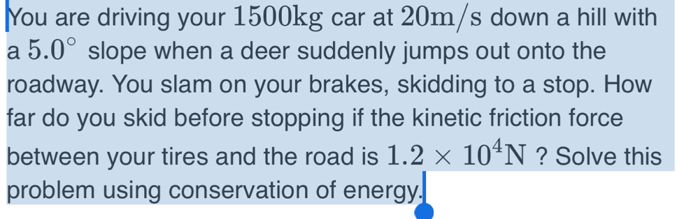 You are driving your 1500kg car at 20m/s down a hill with 
a 5.0° slope when a deer suddenly jumps out onto the 
roadway. You slam on your brakes, skidding to a stop. How 
far do you skid before stopping if the kinetic friction force 
between your tires and the road is 1.2* 10^4N ? Solve this 
problem using conservation of energy.