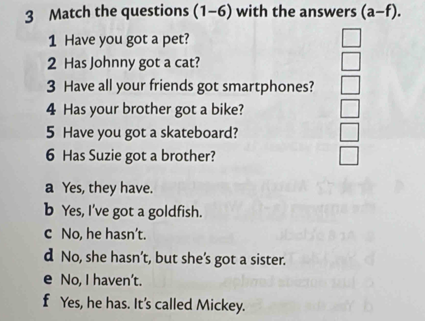 Match the questions (1-6) with the answers (a-f). 
1 Have you got a pet? □ 
2 Has Johnny got a cat?
□ 
3 Have all your friends got smartphones? □ 
4 Has your brother got a bike? □ 
5 Have you got a skateboard?
| 
6 Has Suzie got a brother?
a Yes, they have.
b Yes, I've got a goldfish.
c No, he hasn’t.
d No, she hasn’t, but she’s got a sister.
e No, I haven’t.
f Yes, he has. It's called Mickey.