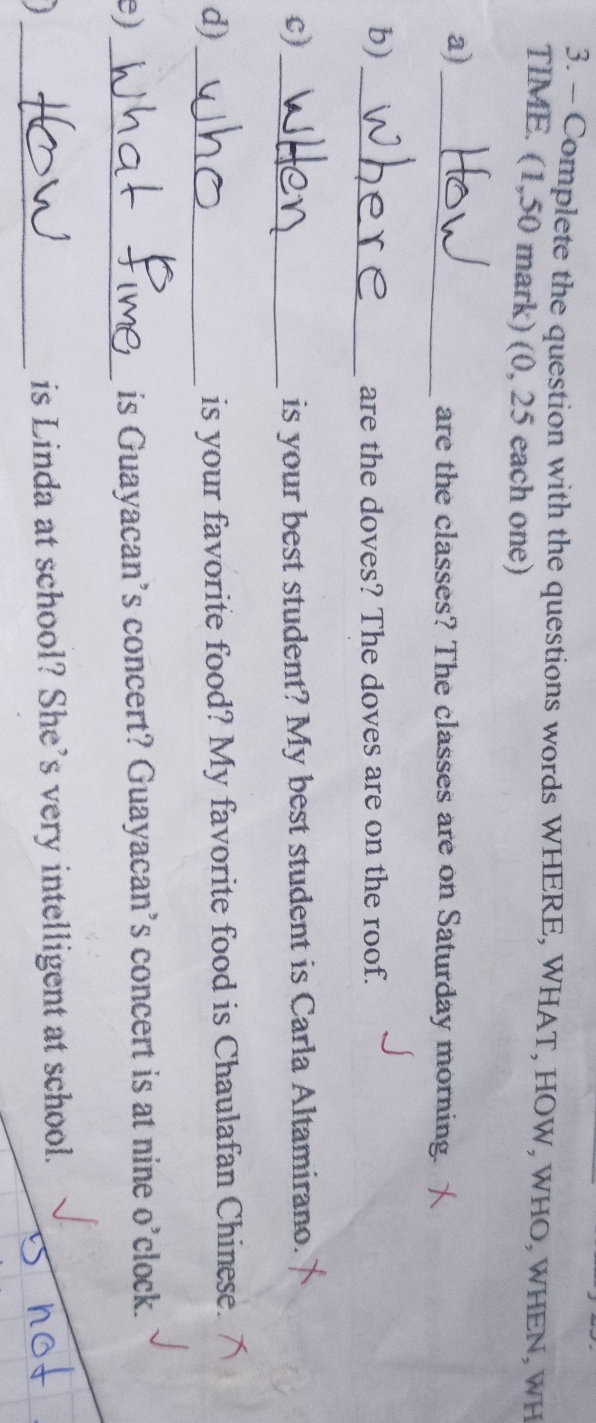 Complete the question with the questions words WHERE, WHAT, HOW, WHO, WHEN, WH 
TIME. (1,50 mark) (0, 25 each one) 
a) 
_are the classes? The classes are on Saturday morning. 
b) 
_are the doves? The doves are on the roof. 
c)_ is your best student? My best student is Carla Altamirano. 
d)_ 
is your favorite food? My favorite food is Chaulafan Chinese. 
e)_ 
is Guayacan’s concert? Guayacan’s concert is at nine o’clock. 
_ 
is Linda at school? She’s very intelligent at school.