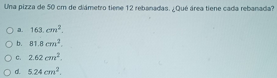 Una pizza de 50 cm de diámetro tiene 12 rebanadas. ¿Qué área tiene cada rebanada?
a. 163.cm^2.
b. 81.8cm^2.
C. 2.62cm^2.
d. 5.24cm^2.