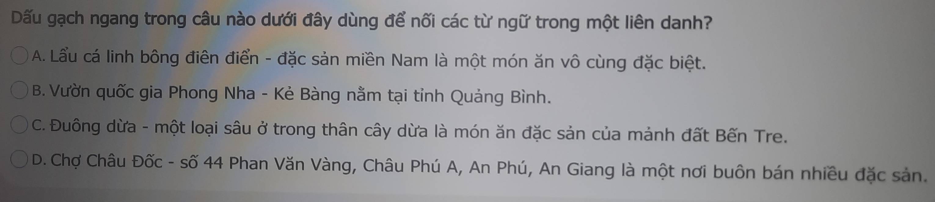 Dấu gạch ngang trong câu nào dưới đây dùng để nối các từ ngữ trong một liên danh?
A. Lẩu cá linh bông điên điển - đặc sản miền Nam là một món ăn vô cùng đặc biệt.
B. Vườn quốc gia Phong Nha - Kẻ Bàng nằm tại tỉnh Quảng Bình.
C. Đuông dừa - một loại sâu ở trong thân cây dừa là món ăn đặc sản của mảnh đất Bến Tre.
D. Chợ Châu Đốc - số 44 Phan Văn Vàng, Châu Phú A, An Phú, An Giang là một nơi buôn bán nhiều đặc sản.