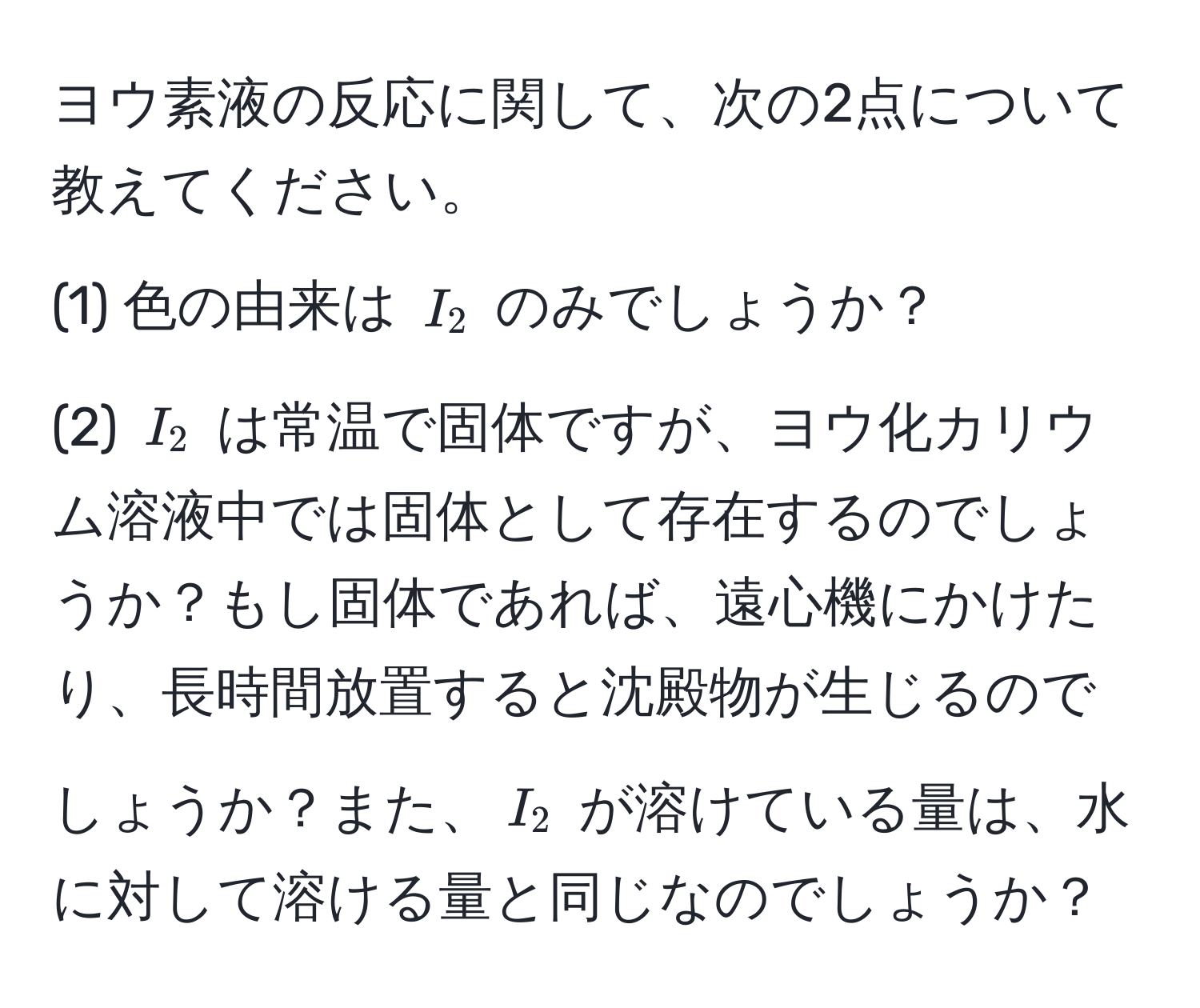 ヨウ素液の反応に関して、次の2点について教えてください。  
(1) 色の由来は $I_2$ のみでしょうか？  
(2) $I_2$ は常温で固体ですが、ヨウ化カリウム溶液中では固体として存在するのでしょうか？もし固体であれば、遠心機にかけたり、長時間放置すると沈殿物が生じるのでしょうか？また、$I_2$ が溶けている量は、水に対して溶ける量と同じなのでしょうか？