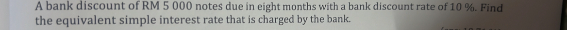 A bank discount of RM 5 000 notes due in eight months with a bank discount rate of 10 %. Find 
the equivalent simple interest rate that is charged by the bank.