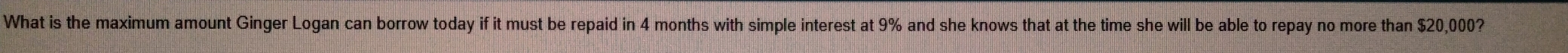 What is the maximum amount Ginger Logan can borrow today if it must be repaid in 4 months with simple interest at 9% and she knows that at the time she will be able to repay no more than $20,000?