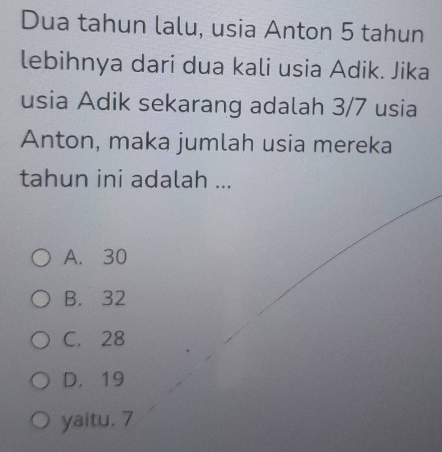 Dua tahun lalu, usia Anton 5 tahun
lebihnya dari dua kali usia Adik. Jika
usia Adik sekarang adalah 3/7 usia
Anton, maka jumlah usia mereka
tahun ini adalah ...
A. 30
B. 32
C. 28
D. 19
yaitu. 7