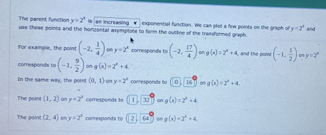 The parent function y=2^x is an increasing exponential function. We can plot a few points on the graph of y=2^x
use these points and the horizontal asymptote to form the outline of the transformed graph. and 
For example, the point (-2, 1/4 ) on y=2^x corresponds to (-2, 17/4 ) o g(x)=2^x+4 , and the point (-1, 1/2 ) on y=2^x
corresponds to (-1, 9/2 ) on g(x)=2^x+4
In the same way, the point (0,1) on y=2^x corresponds to 0.16 on g(x)=2^x+4. 
The point (1,2) on y=2^x corresponds to 1 . 32 on g(x)=2^x+4. 
The point (2,4) on y=2^x corresponds to 264 on g(x)=2^x+4.