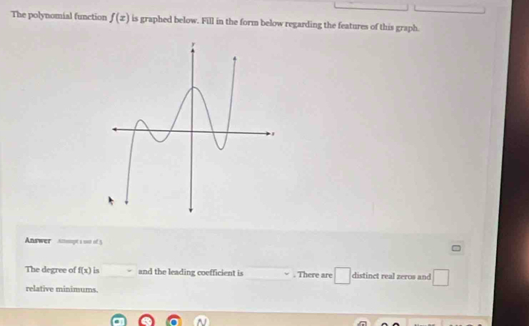 The polynomial function f(x) is graphed below. Fill in the form below regarding the features of this graph. 
Answer amampt s out of 5 
The degree of f(x) is and the leading coefficient is . There are □ distinct real zeros and □ 
_  
relative minimums.