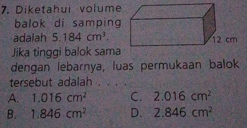 Diketahui volume
balok di samping
adalah 5.184cm^3. 
Jika tinggi balok sama
dengan lebarnya, luas permukaan balok
tersebut adalah .
A. 1.016cm^2 C. 2.016cm^2
B. 1.846cm^2 D. 2.846cm^2