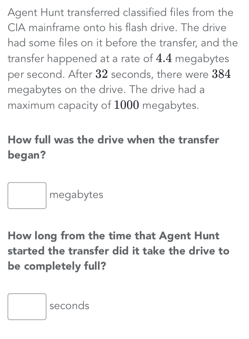 Agent Hunt transferred classified files from the
CIA mainframe onto his flash drive. The drive
had some files on it before the transfer, and the
transfer happened at a rate of 4.4 megabytes
per second. After 32 seconds, there were 384
megabytes on the drive. The drive had a
maximum capacity of 1000 megabytes.
How full was the drive when the transfer
began?
megabytes
How long from the time that Agent Hunt
started the transfer did it take the drive to
be completely full?
seconds