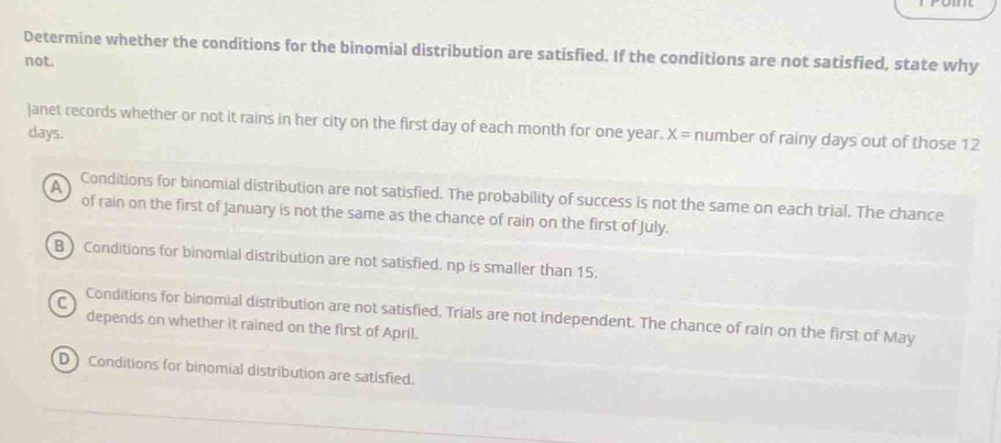 Determine whether the conditions for the binomial distribution are satisfied. If the conditions are not satisfied, state why
not.
]anet records whether or not it rains in her city on the first day of each month for one year. X= number of rainy days out of those 12
days.
A
Conditions for binomial distribution are not satisfied. The probability of success is not the same on each trial. The chance
of rain on the first of January is not the same as the chance of rain on the first of July.
B ) Conditions for binomial distribution are not satisfied. np is smaller than 15.
C Conditions for binomial distribution are not satisfied, Trials are not independent. The chance of rain on the first of May
depends on whether it rained on the first of April.
D Conditions for binomial distribution are satisfied.