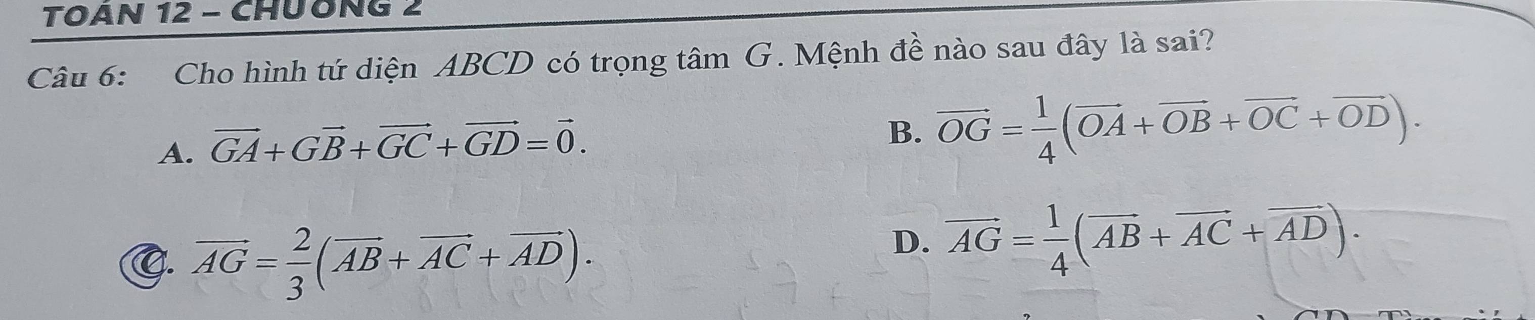 TOAN 12 - CHUÔNG 2
Câu 6: Cho hình tứ diện ABCD có trọng tâm G. Mệnh đề nào sau đây là sai?
A. vector GA+Gvector B+vector GC+vector GD=vector 0.
B. vector OG= 1/4 (vector OA+vector OB+vector OC+vector OD).
C. vector AG= 2/3 (vector AB+vector AC+vector AD).
D. vector AG= 1/4 (vector AB+vector AC+vector AD).