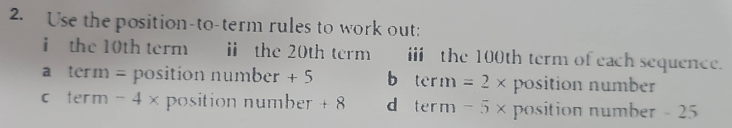 Use the position-to-term rules to work out:
i the 10th term £ ⅱ the 20th term i the 100th term of each sequence.
a term = position number + 5
b term =2* position number
c term -4> position number + 8 -5* position number - 25
d term