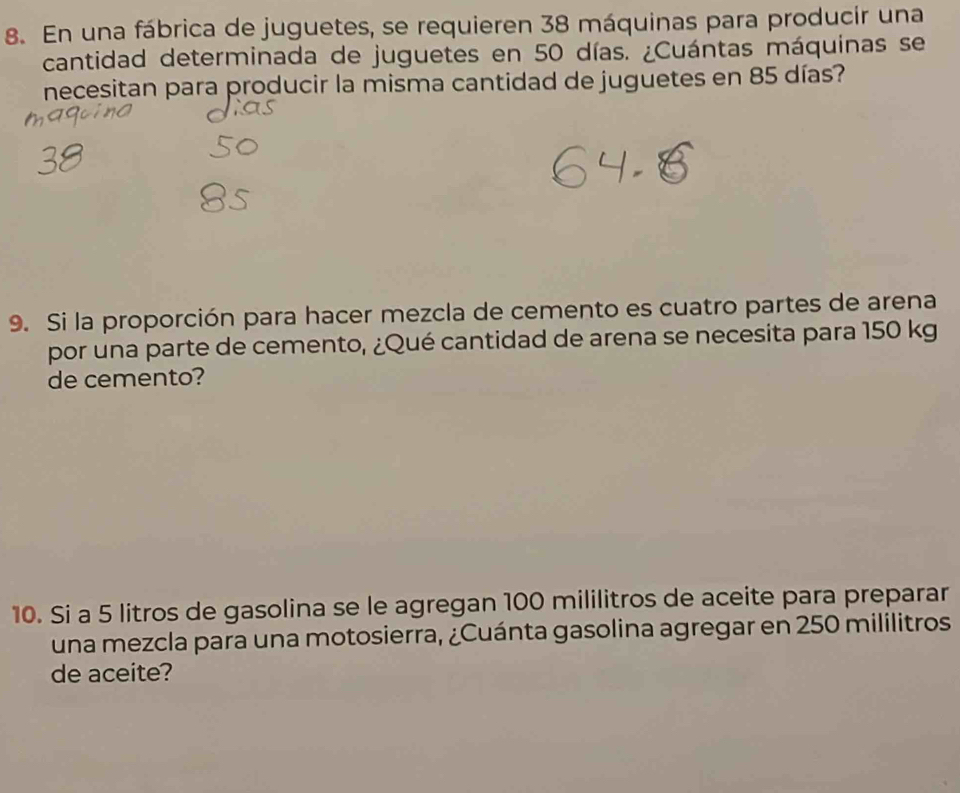 En una fábrica de juguetes, se requieren 38 máquinas para producir una 
cantidad determinada de juguetes en 50 días. ¿Cuántas máquinas se 
necesitan para producir la misma cantidad de juguetes en 85 días? 
9. Si la proporción para hacer mezcla de cemento es cuatro partes de arena 
por una parte de cemento, ¿Qué cantidad de arena se necesita para 150 kg
de cemento? 
10. Si a 5 litros de gasolina se le agregan 100 mililitros de aceite para preparar 
una mezcla para una motosierra, ¿Cuánta gasolina agregar en 250 mililitros
de aceite?