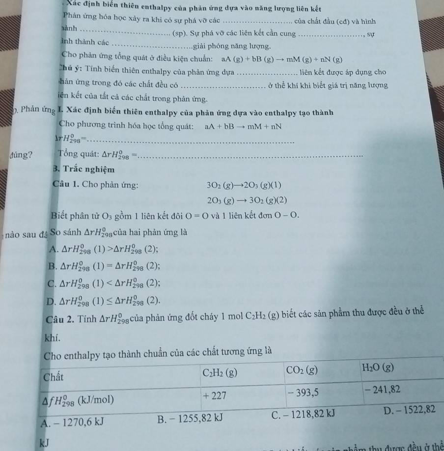 Xác định biển thiên enthalpy của phản ứng dựa vào năng lượng liên kết
Phản ứng hóa học xảy ra khi có sự phá vỡ các _của chất đầu (cđ) và hình
1ành_
(sp). Sự phá vỡ các liên kết cần cung_ , sự
ảnh thành các _giải phóng năng lượng.
Cho phản ứng tổng quát ở điều kiện chuẩn: aA(g)+bB(g)to mM(g)+nN(g)
Chủ ý: Tính biển thiên enthalpy của phản ứng dựa _liên kết được áp dụng cho
hản ứng trong đó các chất đều có _ở thể khí khi biết giá trị năng lượng
iên kết của tắt cả các chất trong phản ứng.
0. Phản ứng I. Xác định biến thiên enthalpy của phản ứng dựa vào enthalpy tạo thành
Cho phương trình hóa học tổng quát: aA+bBto mM+nN
r H_(298)^0= _
dúng?  Tổng quát: △ rH_(298)^0= _
B. Trắc nghiệm
Câu 1. Cho phản ứng: 3O_2(g)to 2O_3(g)(1)
2O_3(g)to 3O_2(g)(2)
Biết phân tử O_3 gồm 1 liên kết đôi O=0 và 1 liên kết donO-O.
nào sau đâ So sánh △ rH_(298)^0 của hai phản ứng là
A. △ rH_(298)^0(1)>△ rH_(298)^0(2)
B. △ rH_(298)^0(1)=△ rH_(298)^0(2)
C. △ rH_(298)^0(1)
D. △ rH_(298)^0(1)≤ △ rH_(298)^0(2).
Câu 2. Tính △ rH_(298)^0 của phản ứng đốt cháy 1 mol C_2H_2(g) biết các sản phầm thu được đều ở thể
khí.
của các chất tương ứng là
kJ
được đều ở thể