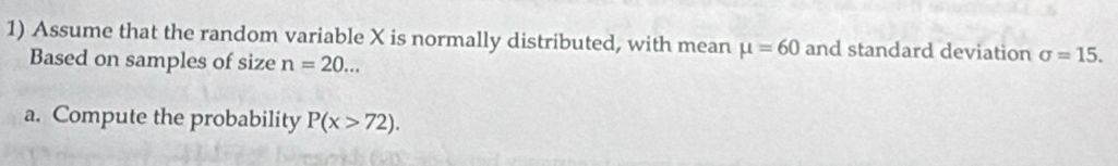 Assume that the random variable X is normally distributed, with mean mu =60 and standard deviation sigma =15. 
Based on samples of size n=20... 
a. Compute the probability P(x>72).