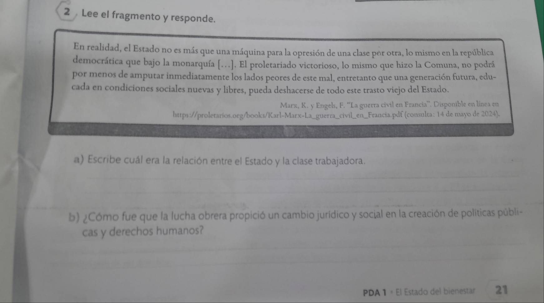 Lee el fragmento y responde. 
En realidad, el Estado no es más que una máquina para la opresión de una clase por otra, lo mismo en la república 
democrática que bajo la monarquía […]. El proletariado victorioso, lo mismo que hizo la Comuna, no podrá 
por menos de amputar inmediatamente los lados peores de este mal, entretanto que una generación futura, edu- 
cada en condiciones sociales nuevas y libres, pueda deshacerse de todo este trasto viejo del Estado. 
Marx, K. y Engels, F. “La guerra civil en Francia”. Disponible en línea en 
https://proletarios.org/books/Karl-Marx-La_guerra_civil_en_Francia.pdf (consulta: 14 de mayo de 2024). 
a) Escribe cuál era la relación entre el Estado y la clase trabajadora. 
b) ¿Cómo fue que la lucha obrera propició un cambio jurídico y social en la creación de políticas públi- 
cas y derechos humanos? 
PDA 1 × El Estado del bienestar 21