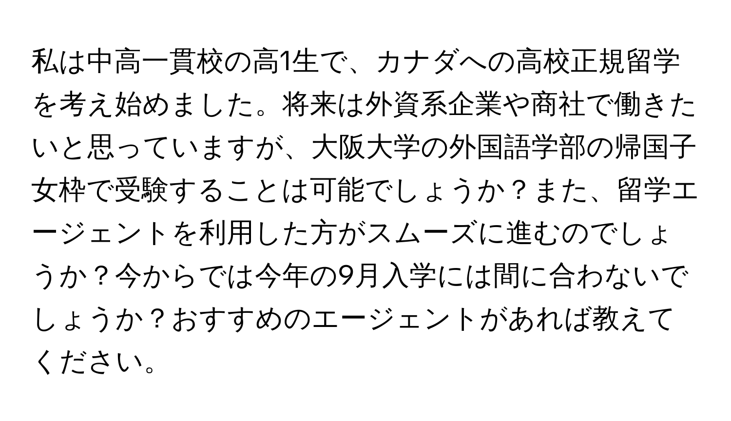 私は中高一貫校の高1生で、カナダへの高校正規留学を考え始めました。将来は外資系企業や商社で働きたいと思っていますが、大阪大学の外国語学部の帰国子女枠で受験することは可能でしょうか？また、留学エージェントを利用した方がスムーズに進むのでしょうか？今からでは今年の9月入学には間に合わないでしょうか？おすすめのエージェントがあれば教えてください。