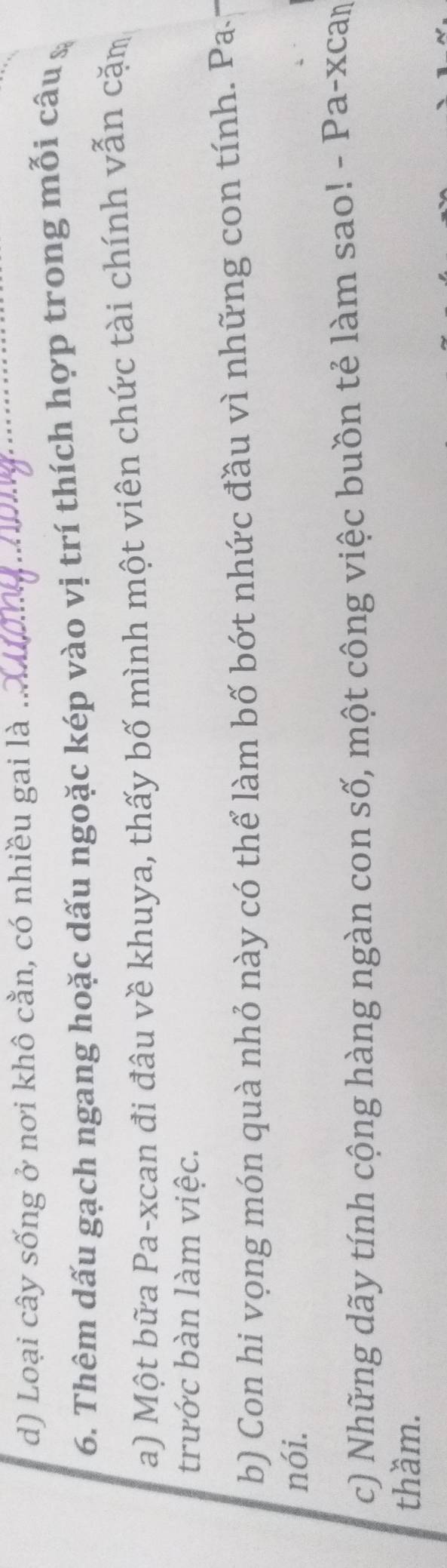 Loại cây sống ở nơi khô cằn, có nhiều gai là ..._
6. Thêm dấu gạch ngang hoặc dấu ngoặc kép vào vị trí thích hợp trong mỗi câu &
a) Một bữa Pa-xcan đi đâu về khuya, thấy bố mình một viên chức tài chính vẫn cặm
trước bàn làm việc.
b) Con hi vọng món quà nhỏ này có thể làm bố bớt nhức đầu vì những con tính. Pa
nói.
c) Những dãy tính cộng hàng ngàn con số, một công việc buồn tẻ làm sao! - Pa-xcaṃ
thầm.