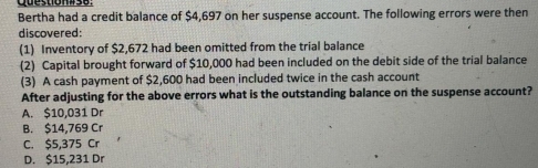 Bertha had a credit balance of $4,697 on her suspense account. The following errors were then
discovered:
(1) Inventory of $2,672 had been omitted from the trial balance
(2) Capital brought forward of $10,000 had been included on the debit side of the trial balance
(3) A cash payment of $2,600 had been included twice in the cash account
After adjusting for the above errors what is the outstanding balance on the suspense account?
A. $10,031 Dr
B. $14,769 Cr
C. $5,375 Cr
D. $15,231 Dr