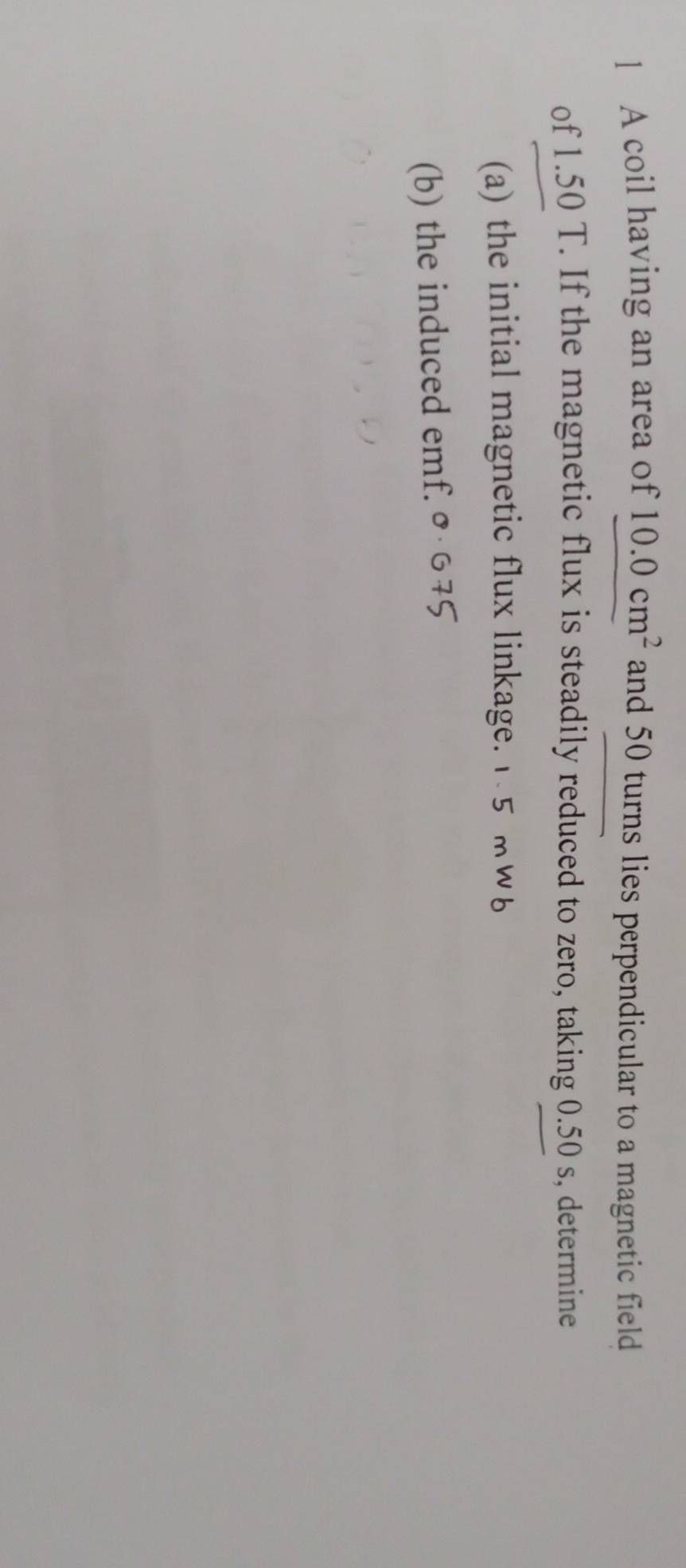 A coil having an area of 10.0cm^2 and 50 turns lies perpendicular to a magnetic field 
of 1.50 T. If the magnetic flux is steadily reduced to zero, taking 0.50 s, determine 
(a) the initial magnetic flux linkage. 1 5 mw6
(b) the induced emf. ०· ७ 75