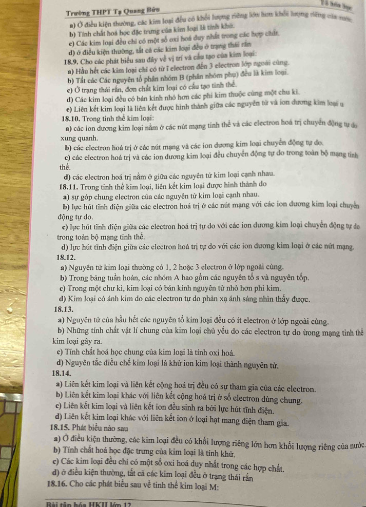 à tăm lọc
Trường THPT Tạ Quang Bữu
a) Ở điều kiện thường, các kim loại đều có khổi lượng riỡng lớm hơm khẩi lượng việng cia mướn;
b) Tính chất hoá học đặc trưng của kim loại là tính khi.
c) Các kim loại đều chi có một số oxi hoá duy nhất trong các hợp chất.
d) ở điều kiện thường, tất cả các kim loại đều ở trạng thái răm
18.9. Cho các phát biểu sau đây về vị trí và cầu tạo của kim loại:
a) Hầu hết các kim loại chỉ có từ ĩ electron đến 3 electron lớp ngoài cùng.
b) Tất các Các nguyên tổ phân nhóm B (phân nhóm phụ) đều là kim loại.
c) Ở trạng thái rấn, đơn chất kim loại có cầu tạo tinh thể.
d) Các kim loại đều có bán kính nhỏ hơn các phi kim thuộc cùng một chu kì.
e) Liên kết kim loại là liên kết được hình thành giữa các nguyên từ và ion dương kim loại u
18.10. Trong tinh thể kim loại:
a) các ion dương kim loại nằm ở các nút mạng tinh thể và các electron hoá trị chuyển động tự đa
xung quanh.
b) các electron hoá trị ở các nút mạng và các ion dương kim loại chuyển động tự do.
c) các electron hoá trị và các ion dương kim loại đều chuyển động tự do trong toàn bộ mạng tỉnh
thhat e
d) các electron hoá trị nằm ở giữa các nguyên tử kim loại cạnh nhau.
18.11. Trong tinh thể kim loại, liên kết kim loại được hình thành do
a) sự góp chung electron của các nguyên tử kim loại cạnh nhau.
b) lực hút tĩnh điện giữa các electron hoá trị ở các nút mạng với các ion dương kim loại chuyển
động tự do.
c) lực hút tĩnh điện giữa các electron hoá trị tự do với các ion dương kim loại chuyển động tự do
trong toàn bộ mạng tinh thể.
d) lực hút tĩnh điện giữa các electron hoá trị tự do với các ion dương kim loại ở các nứt mạng.
18.12.
a) Nguyên tử kim loại thường có 1, 2 hoặc 3 electron ở lớp ngoài cùng.
b) Trong bảng tuần hoàn, các nhóm A bao gồm các nguyên tố s và nguyên tốp.
c) Trong một chư kì, kim loại có bán kính nguyên tử nhỏ hơn phi kim.
d) Kim loại có ánh kim do các electron tự do phản xạ ánh sáng nhìn thấy được.
18.13.
a) Nguyên tử của hầu hết các nguyên tố kim loại đều có ít electron ở lớp ngoài cùng.
b) Những tính chất vật lí chung của kim loại chủ yếu do các electron tự do ừong mạng tinh thể
kim loại gây ra.
c) Tính chất hoá học chung của kim loại là tính oxi hoá.
d) Nguyên tắc điều chế kim loại là khử ion kim loại thành nguyên tử.
18.14.
a) Liên kết kim loại và liên kết cộng hoá trị đều có sự tham gia của các electron.
b) Liên kết kim loại khác với liên kết cộng hoá trị ở số electron dùng chung.
c) Liên kết kim loại và liên kết ion đều sinh ra bởi lực hút tĩnh điện.
d) Liên kết kim loại khác với liên kết ion ở loại hạt mang điện tham gia.
18.15. Phát biểu nào sau
a) Ở điều kiện thường, các kim loại đều có khối lượng riêng lớn hơn khối lượng riêng của nước.
b) Tính chất hoá học đặc trưng của kim loại là tính khử.
c) Các kim loại đều chi có một số oxi hoá duy nhất trong các hợp chất.
d) ở điều kiện thường, tất cả các kim loại đều ở trạng thái rắn
18.16. Cho các phát biểu sau về tinh thể kim loại M:
Rài tân hóa HKII lớn 12