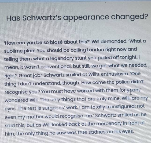 Has Schwartz's appearance changed? 
‘How can you be so blasé about this?’ Will demanded. 'What a 
sublime plan! You should be calling London right now and 
telling them what a legendary stunt you pulled off tonight. I 
mean, it wasn’t conventional, but still, we got what we needed, 
right? Great job.’ Schwartz smiled at Will’s enthusiasm. ‘One 
thing I don't understand, though. How come the police didn't 
recognise you? You must have worked with them for ypars,' 
wondered Will. ‘The only things that are truly mine, Will, are my 
eyes. The rest is surgeons’ work. I am totally transfigured; not 
even my mother would recognise me.' Schwartz smiled as he 
said this, but as Will looked back at the mercenary in front of 
him, the only thing he saw was true sadness in his eyes.