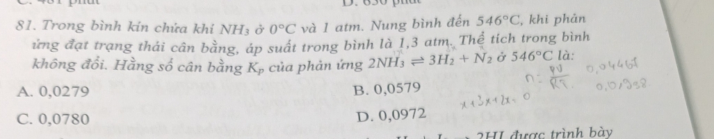 Trong bình kin chứa khí NH_3 ở 0°C và 1 atm. Nung bình đến 546°C , khi phản
ứng đạt trạng thái cân bằng, áp suất trong bình là 1,3 atm. Thể tích trong bình
không đổi. Hằng số cân bằng Kp của phản ứng 2NH_3leftharpoons 3H_2+N_2 Ở 546°C là:
A. 0,0279 B. 0,0579
C. 0,0780
D. 0,0972
2HI được trình bày