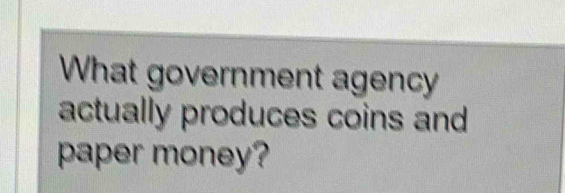 What government agency 
actually produces coins and 
paper money?