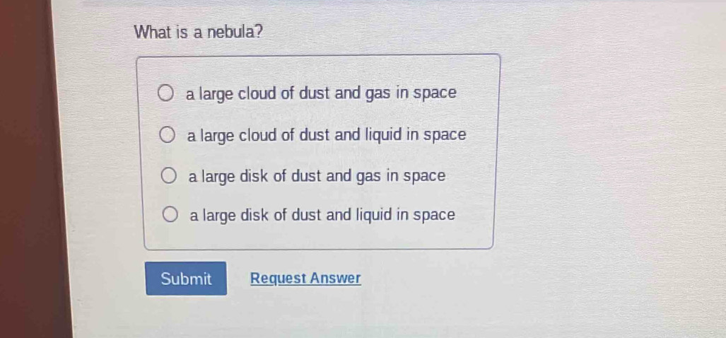 What is a nebula?
a large cloud of dust and gas in space
a large cloud of dust and liquid in space
a large disk of dust and gas in space
a large disk of dust and liquid in space
Submit Request Answer