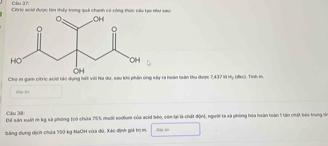 Citric acid được tìm thấy trong quả chanh có công thức cấu tạo như sau: 
Cho m gam citric acid tác dụng hết với Na dư, sau khi phản ứng xảy ra hoàn toàn thu được 7,437 lít H_2 (đkc). Tinh m. 
đáp án 
âu 38: 
Để sản xuất m kg xà phòng (có chứa 75% muối sodium của acid béo, còn lại là chất độn), người ta xà phòng hóa hoàn toàn 1 tấn chất béo trung tín 
bằng dung dịch chứa 150 kg NaOH vừa đủ. Xác định giá trị m. đáp án