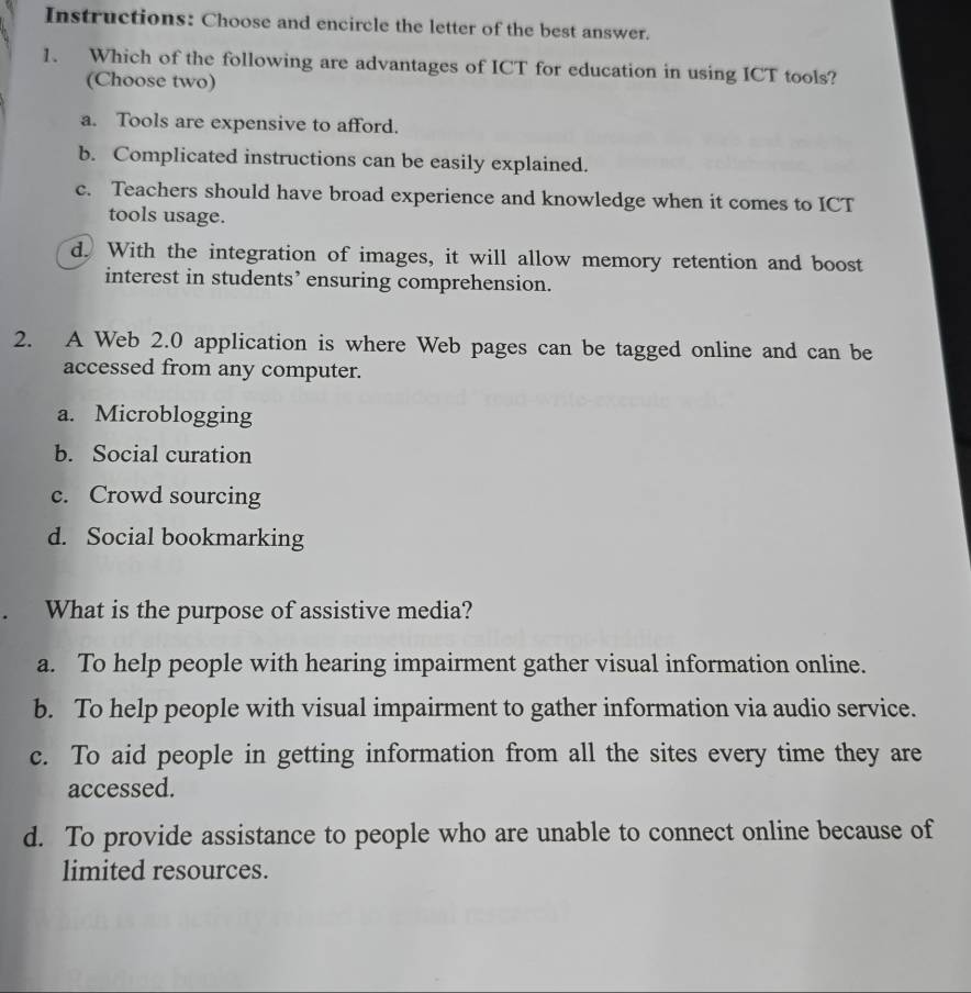 Instructions: Choose and encircle the letter of the best answer.
1. Which of the following are advantages of ICT for education in using ICT tools?
(Choose two)
a. Tools are expensive to afford.
b. Complicated instructions can be easily explained.
c. Teachers should have broad experience and knowledge when it comes to ICT
tools usage.
d. With the integration of images, it will allow memory retention and boost
interest in students’ ensuring comprehension.
2. A Web 2.0 application is where Web pages can be tagged online and can be
accessed from any computer.
a. Microblogging
b. Social curation
c. Crowd sourcing
d. Social bookmarking
What is the purpose of assistive media?
a. To help people with hearing impairment gather visual information online.
b. To help people with visual impairment to gather information via audio service.
c. To aid people in getting information from all the sites every time they are
accessed.
d. To provide assistance to people who are unable to connect online because of
limited resources.