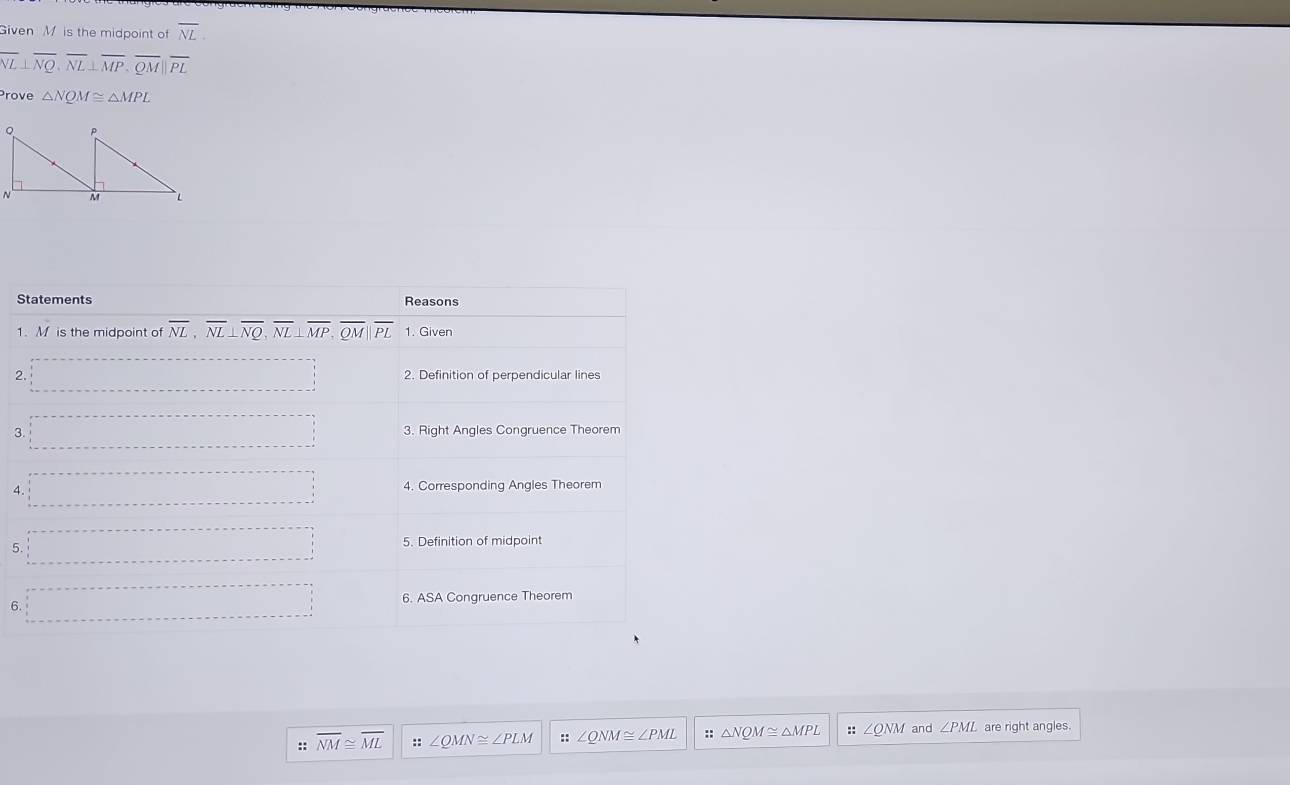 Given M is the midpoint of overline NL.
overline NL⊥ overline NQ,overline NL⊥ overline MP,overline QM||overline PL
Prove △ NQM≌ △ MPL
S
1
2
3
4
5
6.
:: overline NM≌ overline ML :: ∠ QMN≌ ∠ PLM ::∠ QNM≌ ∠ PML :: △ NQM≌ △ MPL :: ∠ QNM and ∠ PML are right angles.