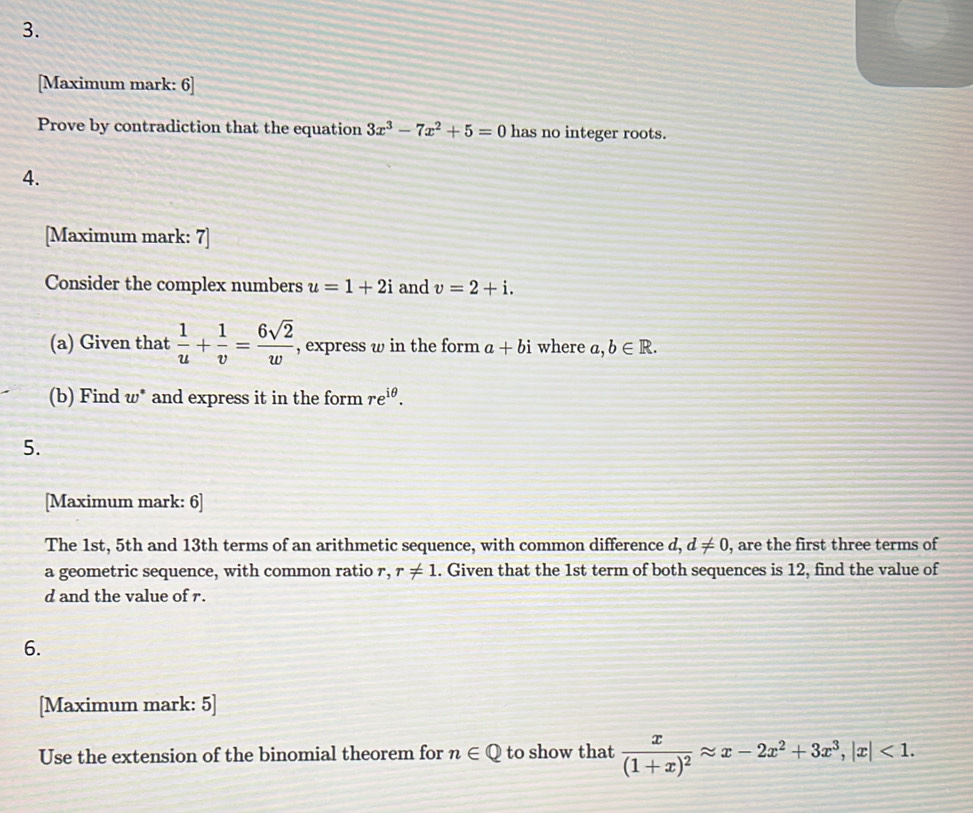 [Maximum mark: 6] 
Prove by contradiction that the equation 3x^3-7x^2+5=0 has no integer roots. 
4. 
[Maximum mark: 7] 
Consider the complex numbers u=1+2i and v=2+i. 
(a) Given that  1/u + 1/v = 6sqrt(2)/w  , express w in the form a+bi where a,b∈ R. 
(b) Find w * and express it in the form re^(iθ). 
5. 
[Maximum mark: 6] 
The 1st, 5th and 13th terms of an arithmetic sequence, with common difference d, d!= 0 , are the first three terms of 
a geometric sequence, with common ratio r, r!= 1 1. Given that the 1st term of both sequences is 12, find the value of 
d and the value of r. 
6. 
[Maximum mark: 5] 
Use the extension of the binomial theorem for n∈ Q to show that frac x(1+x)^2approx x-2x^2+3x^3, |x|<1</tex>.