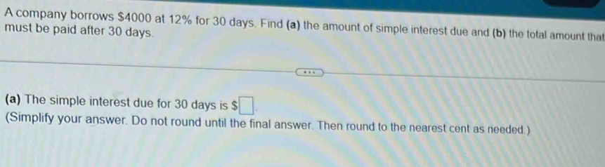 A company borrows $4000 at 12% for 30 days. Find (a) the amount of simple interest due and (b) the total amount that 
must be paid after 30 days. 
(a) The simple interest due for 30 days is $□. 
(Simplify your answer. Do not round until the final answer. Then round to the nearest cent as needed.)