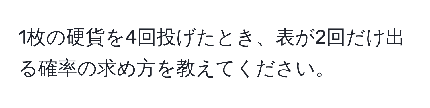 1枚の硬貨を4回投げたとき、表が2回だけ出る確率の求め方を教えてください。