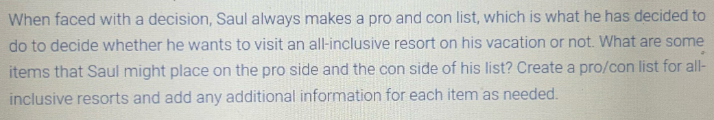 When faced with a decision, Saul always makes a pro and con list, which is what he has decided to 
do to decide whether he wants to visit an all-inclusive resort on his vacation or not. What are some 
items that Saul might place on the pro side and the con side of his list? Create a pro/con list for all- 
inclusive resorts and add any additional information for each item as needed.