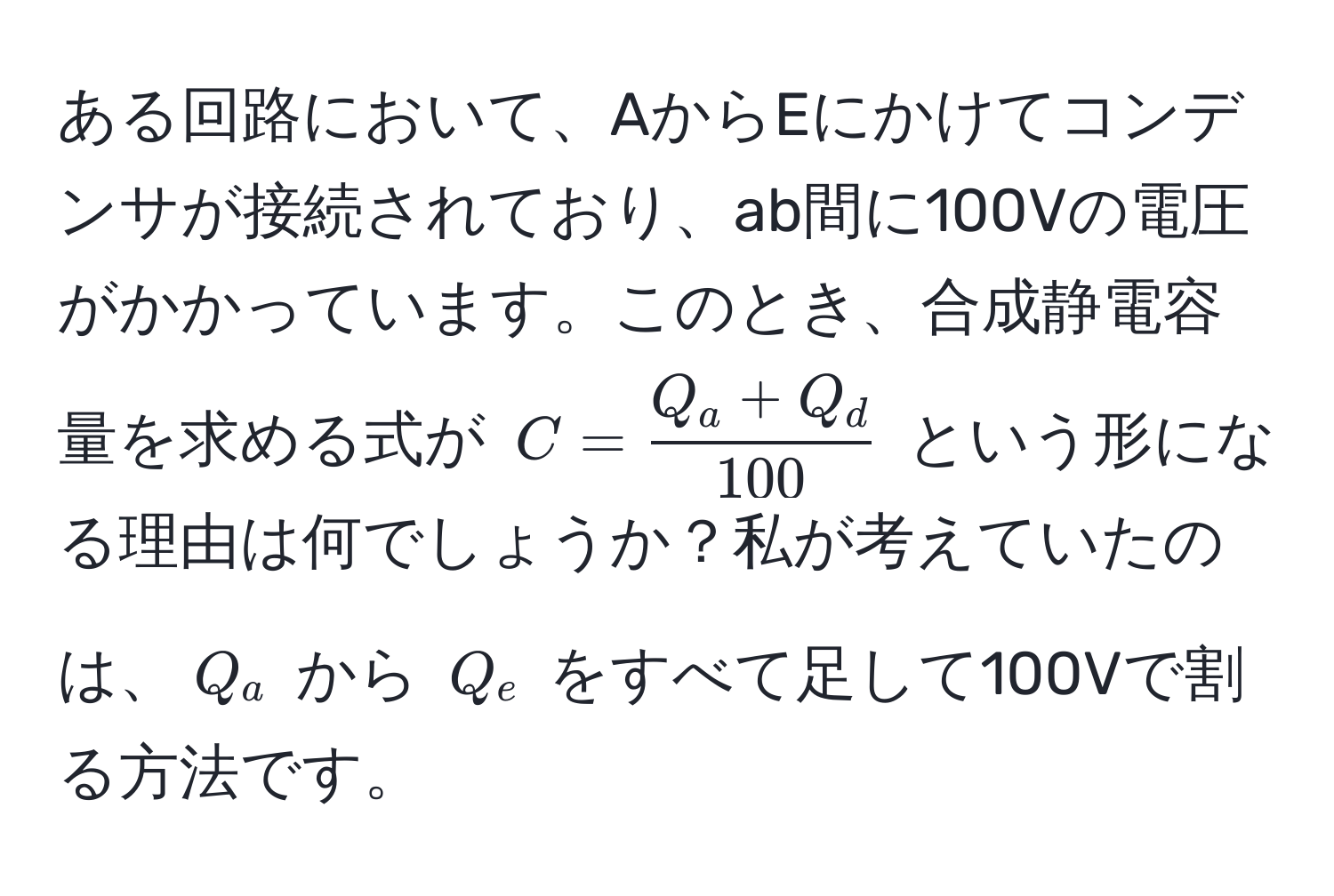 ある回路において、AからEにかけてコンデンサが接続されており、ab間に100Vの電圧がかかっています。このとき、合成静電容量を求める式が $C =  (Q_a + Q_d)/100 $ という形になる理由は何でしょうか？私が考えていたのは、$Q_a$ から $Q_e$ をすべて足して100Vで割る方法です。