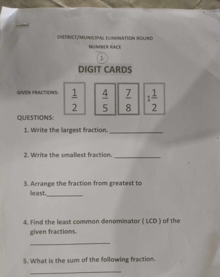 DISTRICT/MUNICIPAL ELIMINATION ROUND 
NUMBER RACE 
DIGIT CARDS 
GIVEN FRACTIONS:
 1/2   4/5   7/8  1 1/2 
QUESTIONS: 
1. Write the largest fraction._ 
2. Write the smallest fraction._ 
3. Arrange the fraction from greatest to 
least._ 
4. Find the least common denominator ( LCD ) of the 
given fractions. 
_ 
5. What is the sum of the following fraction. 
_