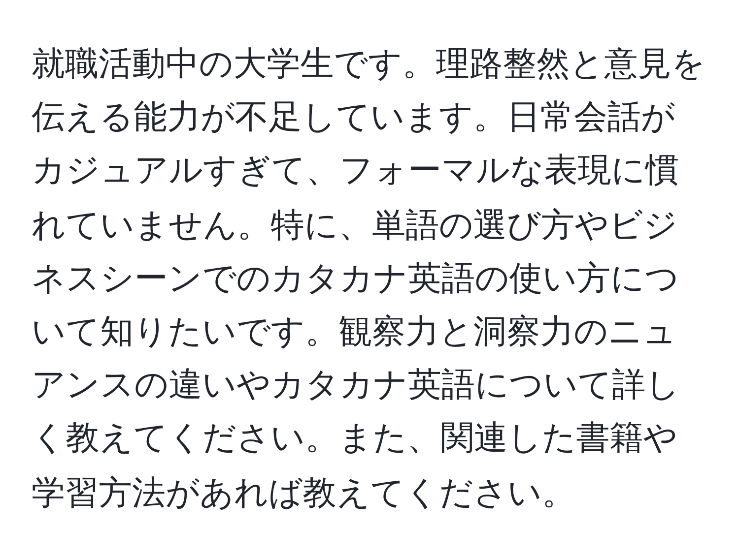 就職活動中の大学生です。理路整然と意見を伝える能力が不足しています。日常会話がカジュアルすぎて、フォーマルな表現に慣れていません。特に、単語の選び方やビジネスシーンでのカタカナ英語の使い方について知りたいです。観察力と洞察力のニュアンスの違いやカタカナ英語について詳しく教えてください。また、関連した書籍や学習方法があれば教えてください。