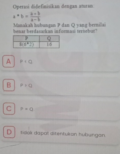 Operasi didefinisikan dengan aturan:
a^*b= (a+b)/a-b 
Manakah hubungan P dan Q yang bernilai
benar berdasarkan informasi tersebut?
A P
B P>Q.
C P=Q.
D tidak dapat ditentukan hubungan.