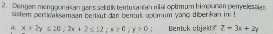 Dengan menggunakan garis selidik tentukanlah nilai optimum himpunan penyelesaian
sistem pertidaksamaan berikut dari bentuk optimum yang diberikan ini !
a. x+2y≤ 10; 2x+2≤ 12; x≥ 0; y≥ 0; Bentuk objektif Z=3x+2y